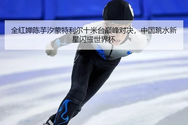 全红婵陈芋汐蒙特利尔十米台巅峰对决，中国跳水新星闪耀世界杯