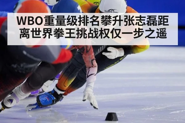 WBO重量级排名攀升张志磊距离世界拳王挑战权仅一步之遥