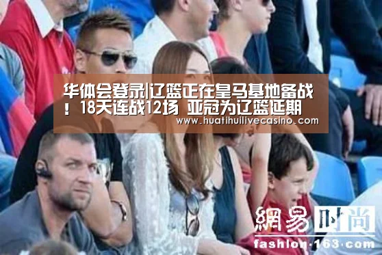 华体会登录|辽篮正在皇马基地备战!18天连战12场 亚冠为辽篮延期(图2) 华体会登录